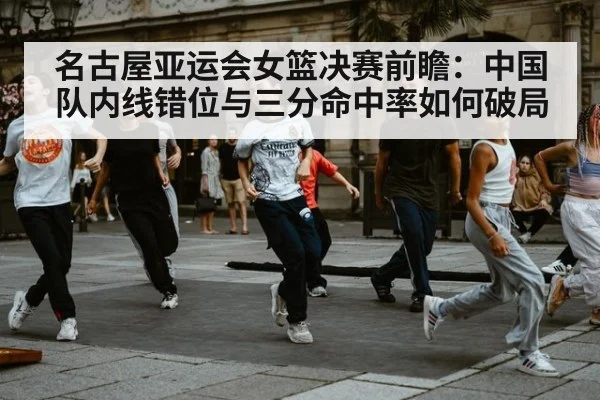名古屋亚运会女篮决赛前瞻：中国队内线错位与三分命中率如何破局
