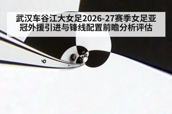 武汉车谷江大女足2026-27赛季女足亚冠外援引进与锋线配置前瞻分析评估