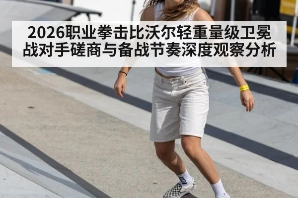 2026职业拳击比沃尔轻重量级卫冕战对手磋商与备战节奏深度观察分析